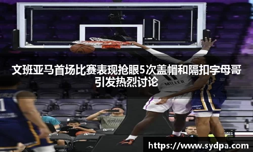 文班亚马首场比赛表现抢眼5次盖帽和隔扣字母哥引发热烈讨论